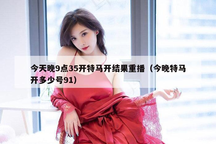 今天晚9点35开特马开结果重播(今晚特马开多少号91)